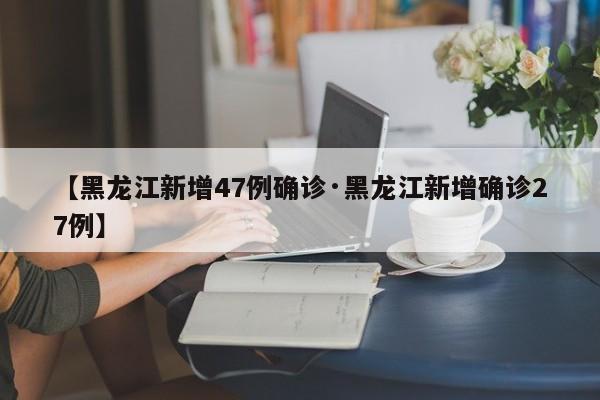【黑龙江新增47例确诊·黑龙江新增确诊27例】