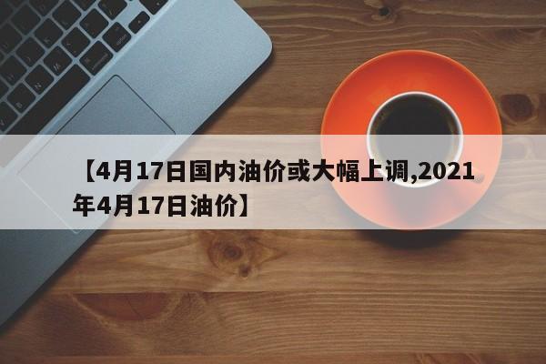 【4月17日国内油价或大幅上调,2021年4月17日油价】