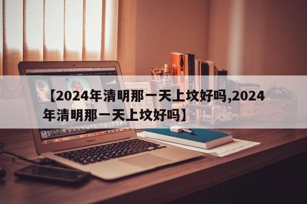 【2024年清明那一天上坟好吗,2024年清明那一天上坟好吗】