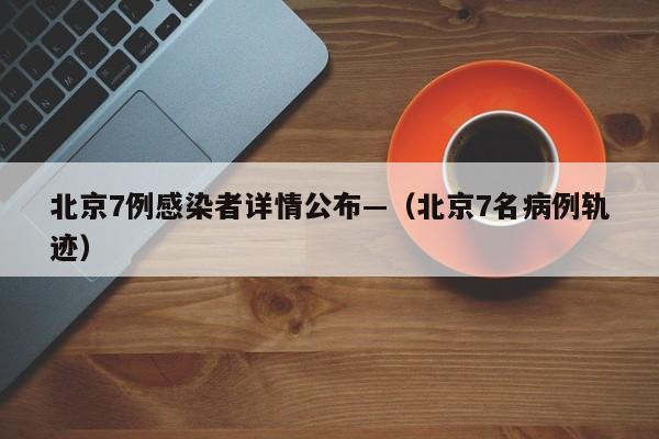 北京7例感染者详情公布—（北京7名病例轨迹）