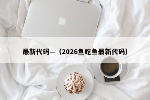 最新代码—(2026鱼吃鱼最新代码)