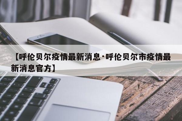 【呼伦贝尔疫情最新消息·呼伦贝尔市疫情最新消息官方】