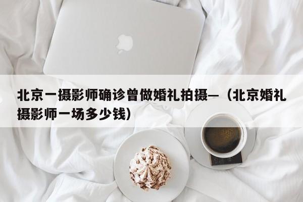 北京一摄影师确诊曾做婚礼拍摄—（北京婚礼摄影师一场多少钱）