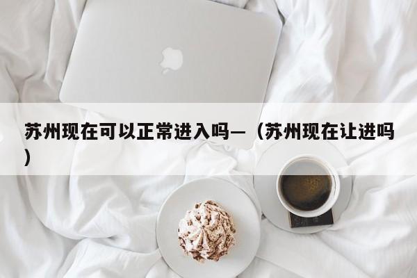 苏州现在可以正常进入吗—（苏州现在让进吗）