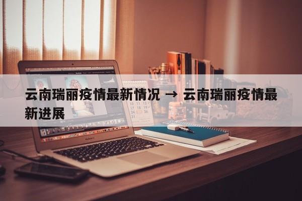 云南瑞丽疫情最新情况 → 云南瑞丽疫情最新进展