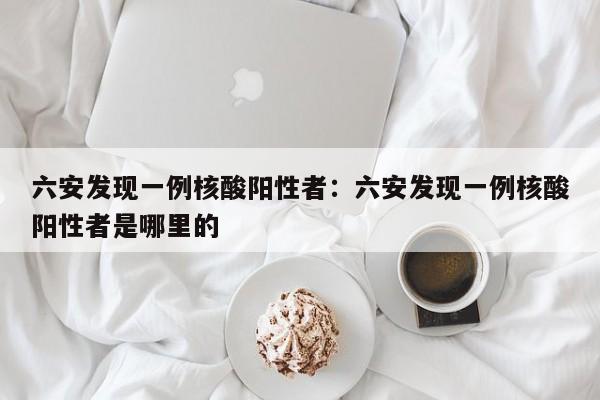 六安发现一例核酸阳性者：六安发现一例核酸阳性者是哪里的