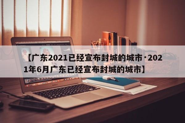【广东2021已经宣布封城的城市·2021年6月广东已经宣布封城的城市】