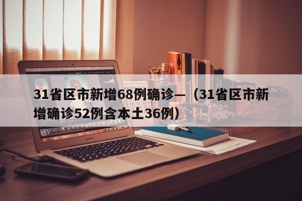 31省区市新增68例确诊—（31省区市新增确诊52例含本土36例）