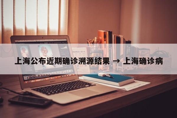 上海公布近期确诊溯源结果 → 上海确诊病
